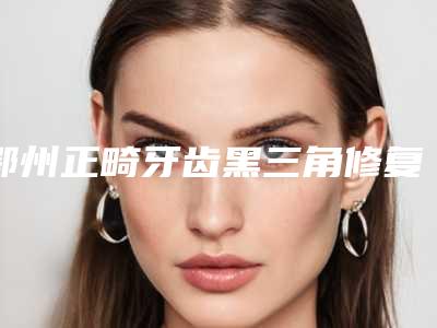 鄂州正畸牙齿黑三角修复整形的适应人群主要有哪些