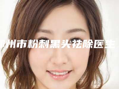 鄂州市粉刺黑头祛除医生排行榜私立医美权威发布-徐荣建医生个人资料