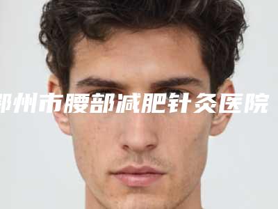 鄂州市腰部减肥针灸医院口碑排名前十强名单值得一看-鄂州市腰部减肥针灸整形医院