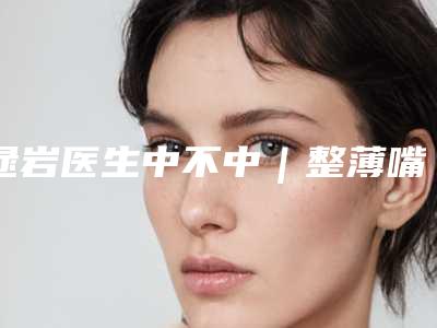 逯岩医生中不中｜整薄嘴唇｜附兰州润妍医疗整形美容医院价格表