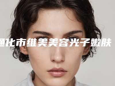 通化市维美美容光子嫩肤医生排行前十名被熟知-柳安生医生实力超群