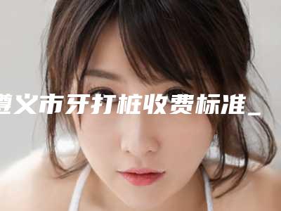 遵义市牙打桩收费标准_项目(牙打桩均价为:664元)