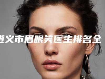 遵义市眉眼笑医生排名全面汇总(聂波医生技术优势专业解答)