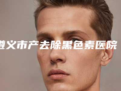遵义市产去除黑色素医院排名强榜前十位哪个更好(遵义市产去除黑色素整形医院)