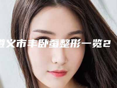 遵义市丰卧蚕整形一览2025价格表价位表(8月-3月均价为:4437元)