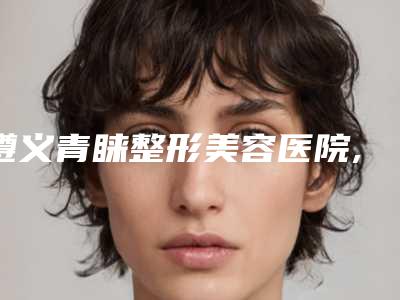 遵义青睐整形美容医院,遵义科大整形外科门诊部宝藏机构实力对比