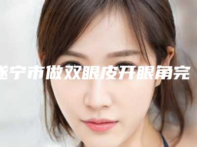 遂宁市做双眼皮开眼角完整价格表新鲜出炉-近8个月均价为9488元