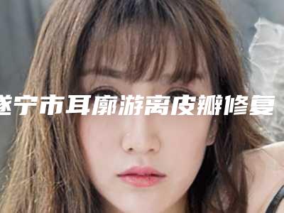 遂宁市耳廓游离皮瓣修复医生口碑排行榜前十名揭露-罗华医生综合实力比较强