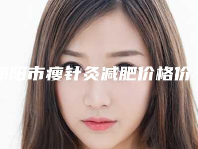 邵阳市瘦针灸减肥价格价位表2025版公开速览(邵阳市瘦针灸减肥手术费用标准)