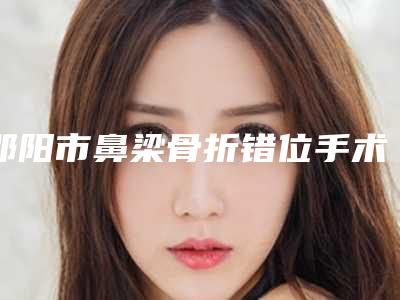 邵阳市鼻梁骨折错位手术医院上榜清单名单爆料-邵阳东方医疗美容门诊部