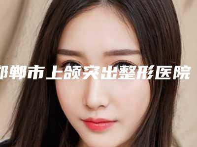 邯郸市上颌突出整形医院排行榜年度甄选(邯郸市上颌突出整形整形医院)