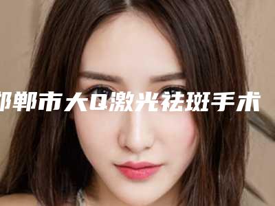 邯郸市大Q激光祛斑手术价格及医院详情解析