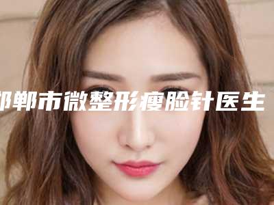 邯郸市微整形瘦脸针医生排行前十佳年度汇合-王炳亮整形医生厉害吗