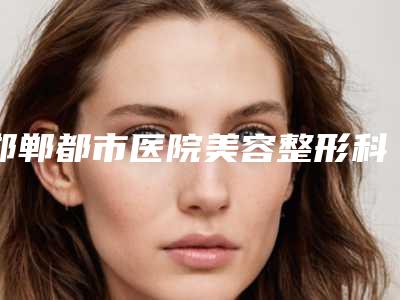 邯郸都市医院美容整形科,邯郸市丛台区韩雅医疗美容诊所哪家整形最好