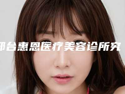 邢台惠恩医疗美容诊所究竟怎么样-推荐乐凤亮医生,史建江医生,杨洋医生