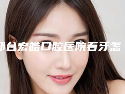 邢台宏皓口腔医院看牙怎么样-附收费标准正规官方