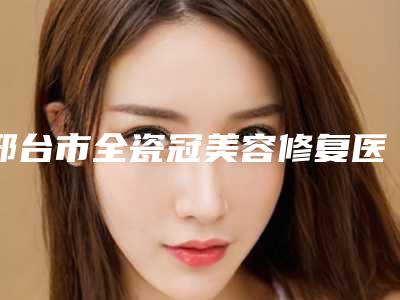 邢台市全瓷冠美容修复医生上榜清单前十强实力代表-邢台市白萍口腔医生
