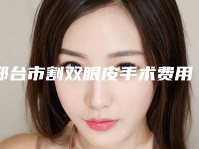 邢台市割双眼皮手术费用表明细官网汇总-邢台市割双眼皮手术手术费用价格高吗