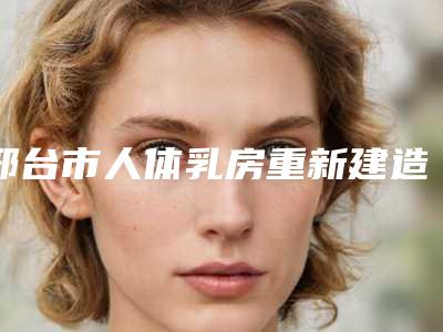 邢台市人体乳房重新建造医院排行前八、前十发布(邢台美在人生(原美联臣)医疗美容门诊部权威有实力)