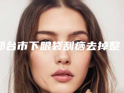 邢台市下眼袋刮痧去掉整形医院(邢台致美奈医疗美容诊所口碑实力在线)