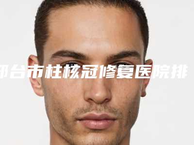 邢台市柱核冠修复医院排行前十名哪家技术比较好(邢台市口腔评价看是网红医生收费也不坑人)