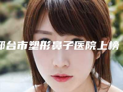 邢台市塑形鼻子医院上榜清单前十名技术精湛-邢台市塑形鼻子整形医院