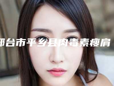 邢台市平乡县肉毒素瘦肩肌私立知名好评医生-内部资料邢台市平乡县肉毒素瘦肩肌排名前三到前九专家正式上线!