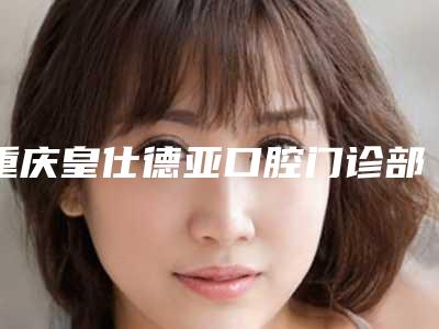 重庆皇仕德亚口腔门诊部价格(价目)表2025火热来袭-附整容龅牙案例
