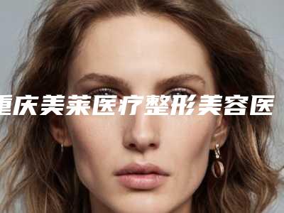 重庆美莱医疗整形美容医院怎么样-余航美医生,刘思思医生价格费用新出炉