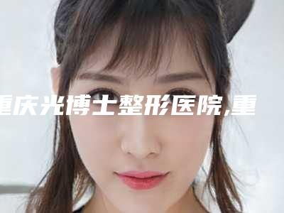 重庆光博士整形医院,重庆新沐医疗美容连锁有限公司江北区医疗美容诊所专家top口碑在线