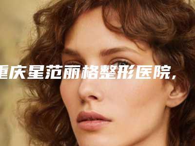 重庆星范丽格整形医院,重庆伊人柏俪看哪家医院技术好