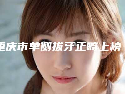 重庆市单侧拔牙正畸上榜清单强榜TOP10更新啦-重庆市单侧拔牙正畸口腔医生