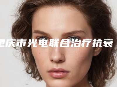 重庆市光电联合治疗抗衰老优惠价格表-重庆市光电联合治疗抗衰老费用需要多少啊