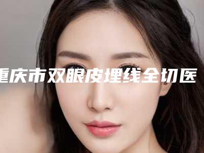 重庆市双眼皮埋线全切医院哪家实力棒-双眼皮埋线全切需要价钱是多少