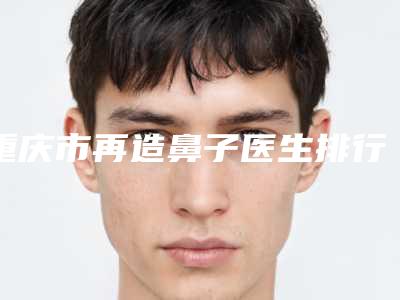 重庆市再造鼻子医生排行前十名提前了解-邹岩整形医生凭实力圈粉