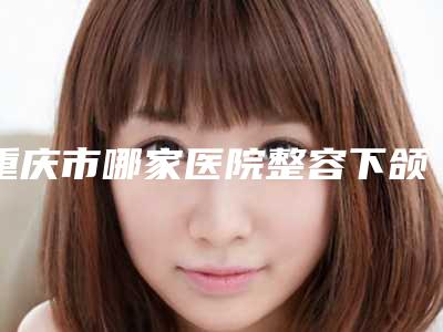 重庆市哪家医院整容下颌角整形术好(重庆市整容下颌角整形术医院在榜清单前十位哪里做得好)