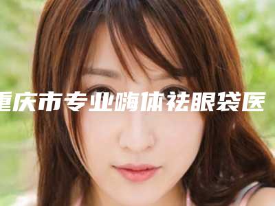 重庆市专业嗨体祛眼袋医生哪个实力棒(陈渝斌医生网友重磅推荐)