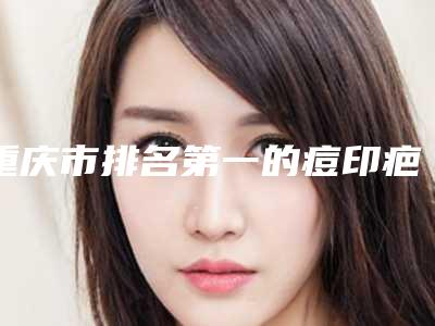 重庆市排名第一的痘印疤痕激光医院(重庆希比医疗美容门诊部业内数一数二)