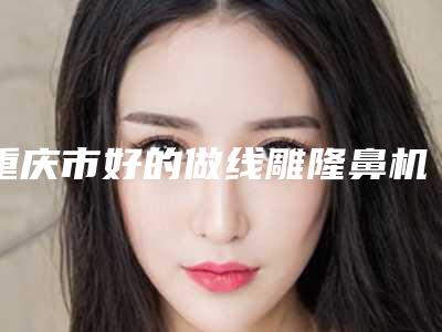 重庆市好的做线雕隆鼻机构推荐:做线雕隆鼻医院前30强技术实力对比