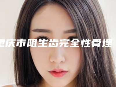 重庆市阻生齿完全性骨埋伏医院排名榜技术如何(重庆贝格口腔诊所三强口碑擅长各不同)