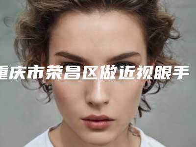 重庆市荣昌区做近视眼手术整形医院排名NO1的是哪家
