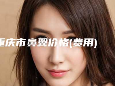 重庆市鼻翼价格(费用)清单热门-重庆市第五人民医院整形科一次费用大致是多少