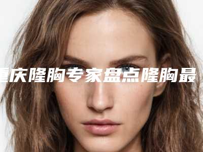 重庆隆胸专家盘点隆胸最新技术及材料