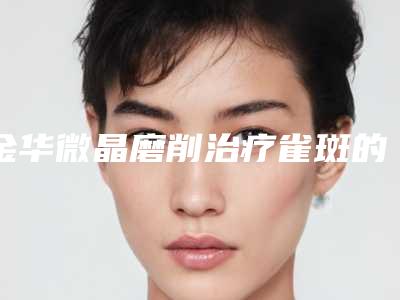金华微晶磨削治疗雀斑的最佳医院排行榜(金华微整医院哪家好)