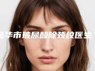 金华市玻尿酸除颈纹医生排名榜私立医美并驾齐驱-金华市玻尿酸除颈纹整形医生