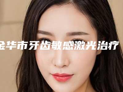 金华市牙齿敏感激光治疗上榜名单前十位靠谱名单一览-金华市牙齿敏感激光治疗口腔医生