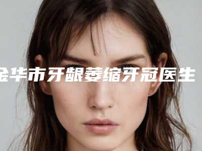 金华市牙龈萎缩牙冠医生排名榜前十名名气榜单推荐-金华市卢鲜艳口腔医生