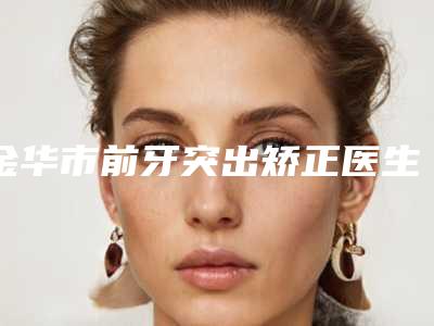金华市前牙突出矫正医生排名榜top10强榜如何-金华市许红超口腔医生