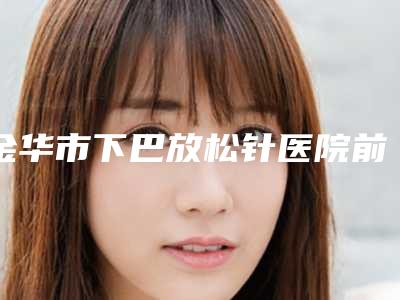 金华市下巴放松针医院前10强排名榜这几家不容错过(金华市下巴放松针整形医院)