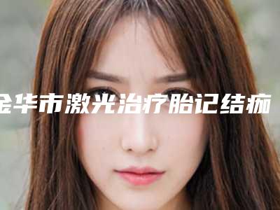 金华市激光治疗胎记结痂费用表明细新一览-近8个月均价为7245元